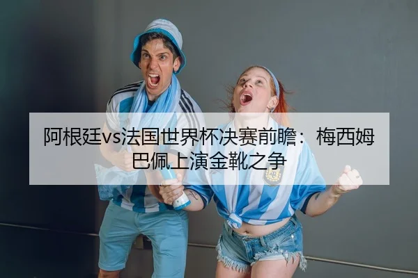 阿根廷vs法国世界杯决赛前瞻：梅西姆巴佩上演金靴之争