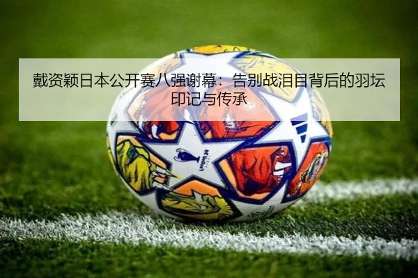 戴资颖日本公开赛八强谢幕：告别战泪目背后的羽坛印记与传承
